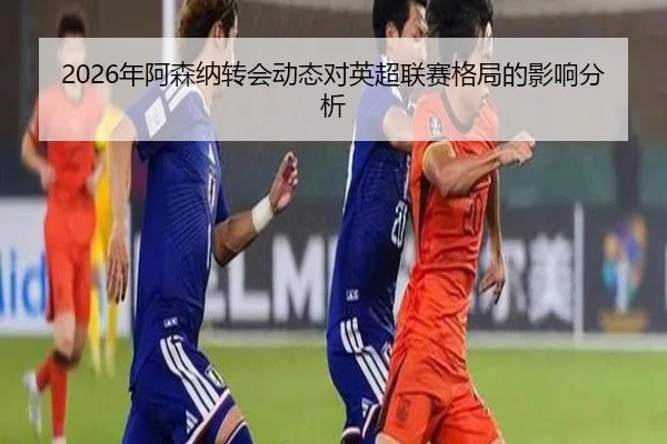 2026年阿森纳转会动态对英超联赛格局的影响分析