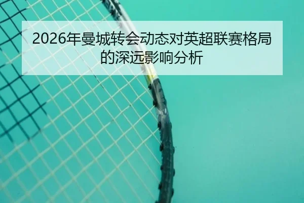 2026年曼城转会动态对英超联赛格局的深远影响分析